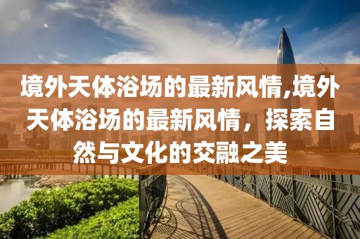 境外天體浴場(chǎng)的最新風(fēng)情,境外天體浴場(chǎng)的最新風(fēng)情，探索自然與文化的交融之美