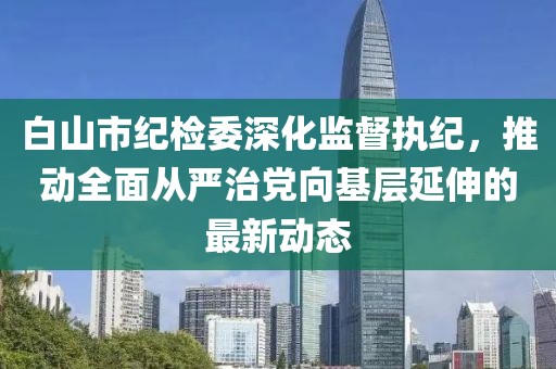 白山市紀檢委深化監(jiān)督執(zhí)紀，推動全面從嚴治黨向基層延伸的最新動態(tài)