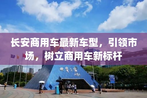 長安商用車最新車型，引領(lǐng)市場，樹立商用車新標(biāo)桿