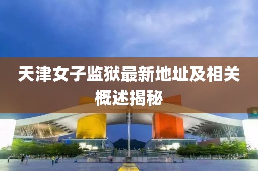 天津女子監(jiān)獄最新地址及相關(guān)概述揭秘