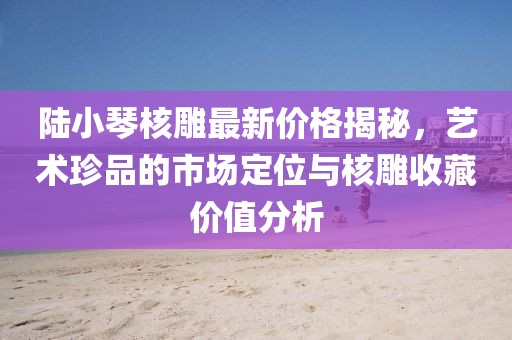 陸小琴核雕最新價格揭秘，藝術(shù)珍品的市場定位與核雕收藏價值分析