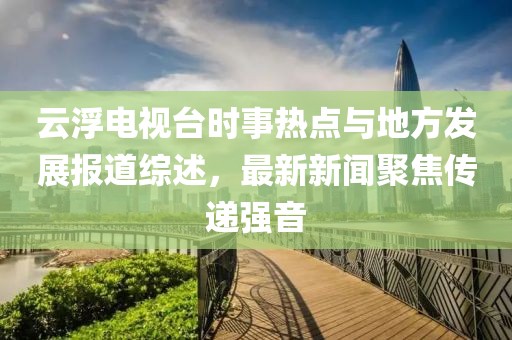 云浮電視臺時事熱點與地方發(fā)展報道綜述，最新新聞聚焦傳遞強音