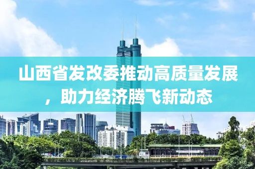 山西省發(fā)改委推動高質(zhì)量發(fā)展，助力經(jīng)濟騰飛新動態(tài)