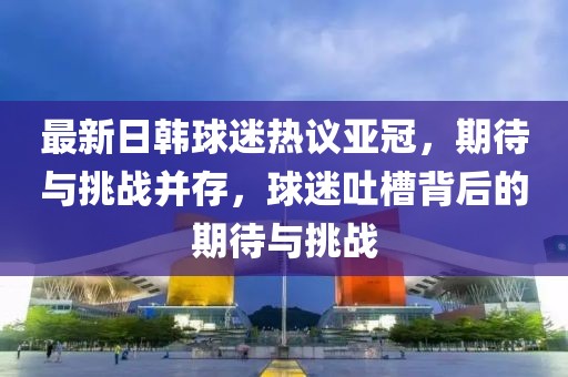 最新日韓球迷熱議亞冠，期待與挑戰(zhàn)并存，球迷吐槽背后的期待與挑戰(zhàn)