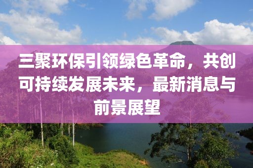 三聚環(huán)保引領(lǐng)綠色革命，共創(chuàng)可持續(xù)發(fā)展未來，最新消息與前景展望