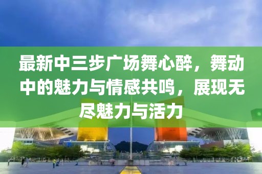 最新中三步廣場(chǎng)舞心醉，舞動(dòng)中的魅力與情感共鳴，展現(xiàn)無(wú)盡魅力與活力