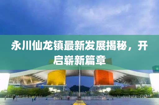 永川仙龍鎮(zhèn)最新發(fā)展揭秘，開啟嶄新篇章