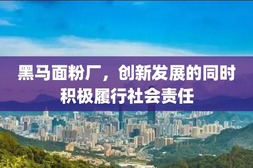 黑馬面粉廠，創(chuàng)新發(fā)展的同時積極履行社會責(zé)任