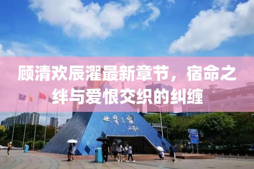 顧清歡辰濯最新章節(jié)，宿命之絆與愛恨交織的糾纏