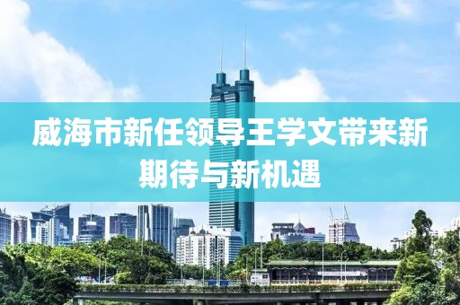 威海市新任領(lǐng)導(dǎo)王學(xué)文帶來(lái)新期待與新機(jī)遇