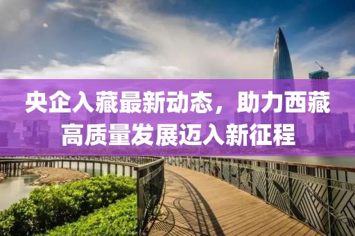 央企入藏最新動態(tài)，助力西藏高質(zhì)量發(fā)展邁入新征程