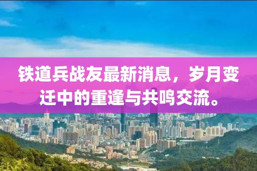 鐵道兵戰(zhàn)友最新消息，歲月變遷中的重逢與共鳴交流。