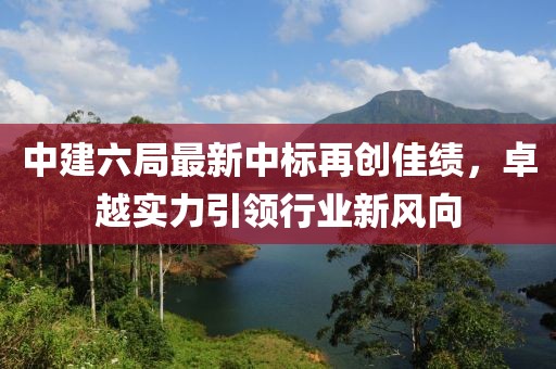 中建六局最新中標(biāo)再創(chuàng)佳績(jī)，卓越實(shí)力引領(lǐng)行業(yè)新風(fēng)向