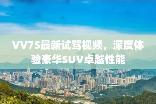 VV7S最新試駕視頻，深度體驗(yàn)豪華SUV卓越性能