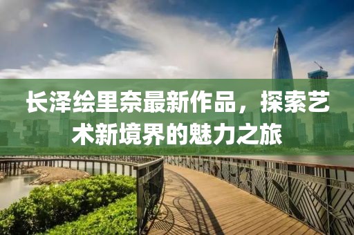 長澤繪里奈最新作品，探索藝術(shù)新境界的魅力之旅