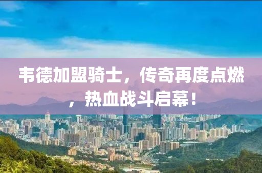 韋德加盟騎士，傳奇再度點燃，熱血戰(zhàn)斗啟幕！