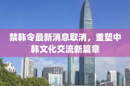 禁韓令最新消息取消，重塑中韓文化交流新篇章