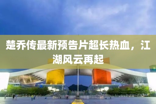 楚喬傳最新預(yù)告片超長(zhǎng)熱血，江湖風(fēng)云再起