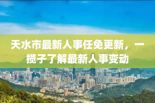 天水市最新人事任免更新，一攬子了解最新人事變動