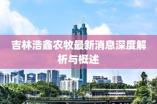 吉林浩鑫農牧最新消息深度解析與概述