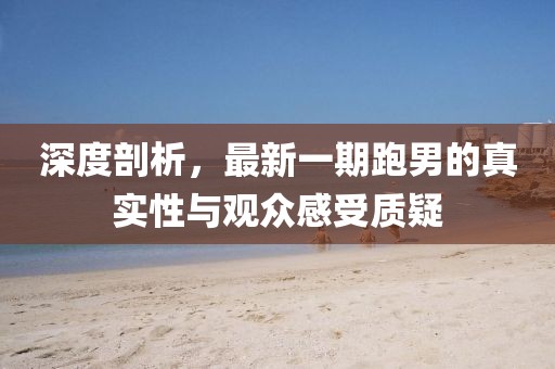 深度剖析，最新一期跑男的真實性與觀眾感受質疑