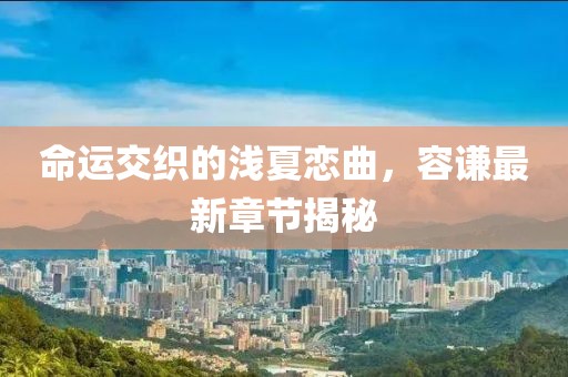 命運交織的淺夏戀曲，容謙最新章節(jié)揭秘