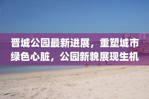 晉城公園最新進(jìn)展，重塑城市綠色心臟，公園新貌展現(xiàn)生機(jī)