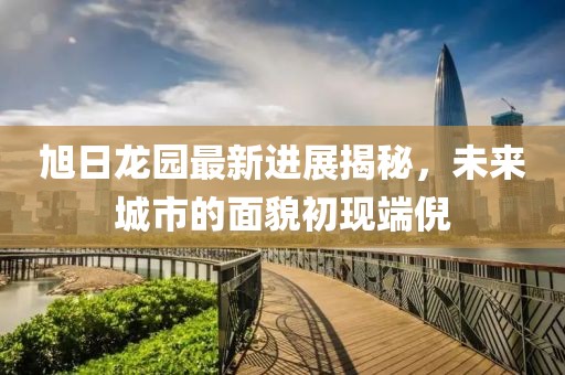 旭日龍園最新進(jìn)展揭秘，未來(lái)城市的面貌初現(xiàn)端倪