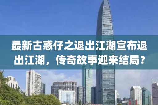 最新古惑仔之退出江湖宣布退出江湖，傳奇故事迎來結(jié)局？
