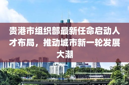 貴港市組織部最新任命啟動人才布局，推動城市新一輪發(fā)展大潮