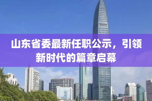 山東省委最新任職公示，引領(lǐng)新時代的篇章啟幕