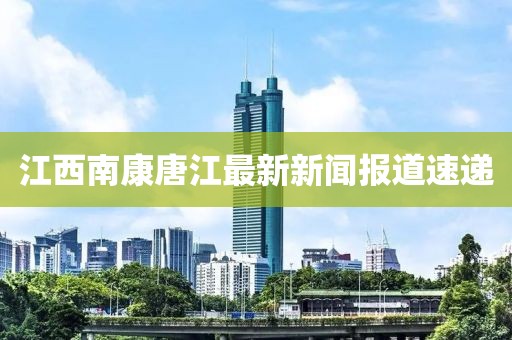 江西南康唐江最新新聞報(bào)道速遞