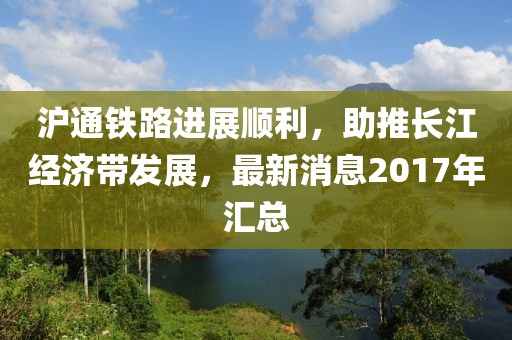 滬通鐵路進展順利，助推長江經(jīng)濟帶發(fā)展，最新消息2017年匯總