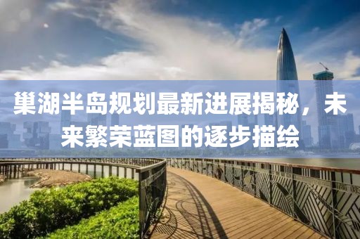 巢湖半島規(guī)劃最新進展揭秘，未來繁榮藍圖的逐步描繪