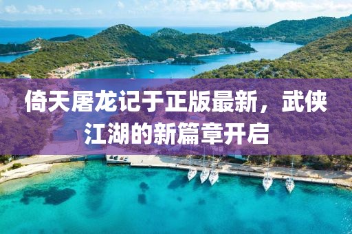 倚天屠龍記于正版最新，武俠江湖的新篇章開啟