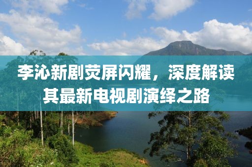李沁新劇熒屏閃耀，深度解讀其最新電視劇演繹之路