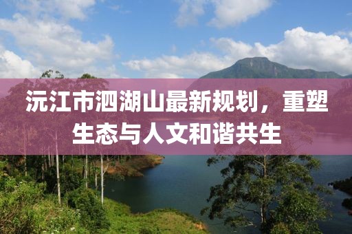 沅江市泗湖山最新規(guī)劃，重塑生態(tài)與人文和諧共生