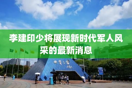 李建印少將展現(xiàn)新時代軍人風(fēng)采的最新消息