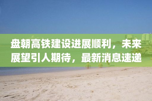 盤朝高鐵建設(shè)進(jìn)展順利，未來展望引人期待，最新消息速遞