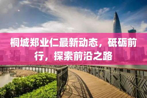 桐城鄭業(yè)仁最新動(dòng)態(tài)，砥礪前行，探索前沿之路
