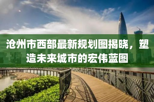 滄州市西部最新規(guī)劃圖揭曉，塑造未來(lái)城市的宏偉藍(lán)圖