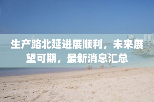 生產(chǎn)路北延進展順利，未來展望可期，最新消息匯總