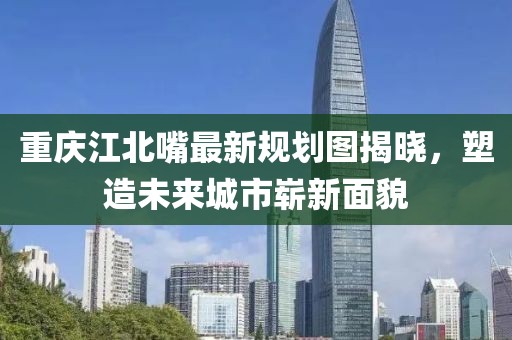 重慶江北嘴最新規(guī)劃圖揭曉，塑造未來城市嶄新面貌