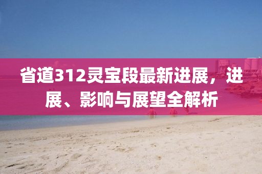 省道312靈寶段最新進(jìn)展，進(jìn)展、影響與展望全解析