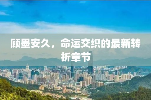 顧墨安久，命運(yùn)交織的最新轉(zhuǎn)折章節(jié)