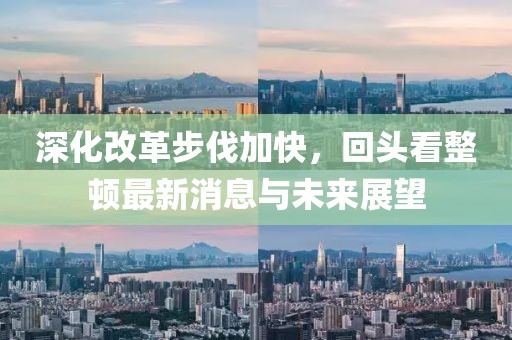 深化改革步伐加快，回頭看整頓最新消息與未來(lái)展望