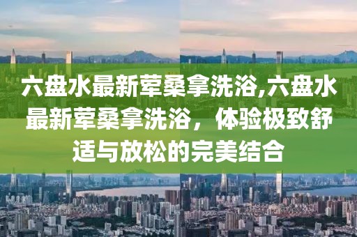 六盤水最新葷桑拿洗浴,六盤水最新葷桑拿洗浴，體驗(yàn)極致舒適與放松的完美結(jié)合