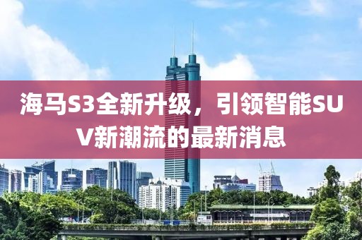 海馬S3全新升級，引領(lǐng)智能SUV新潮流的最新消息