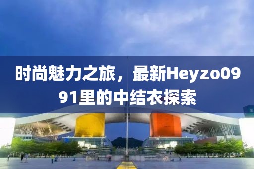 時尚魅力之旅，最新Heyzo0991里的中結(jié)衣探索