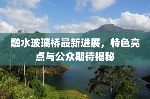 融水玻璃橋最新進(jìn)展，特色亮點(diǎn)與公眾期待揭秘